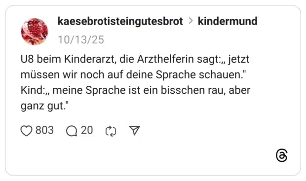 U8 beim Kinderarzt, die Arzthelferin sagt:,, jetzt müssen wir noch auf deine Sprache schauen." Kind:,, meine Sprache ist ein bisschen rau, aber ganz gut."