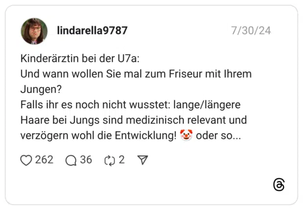 Kinderärztin bei der U7a: Und wann wollen Sie mal zum Friseur mit Ihrem Jungen? Falls ihr es noch nicht wusstet: lange/längere Haare bei Jungs sind medizinisch relevant und verzögern wohl die Entwicklung! :clownsgesicht: oder so...