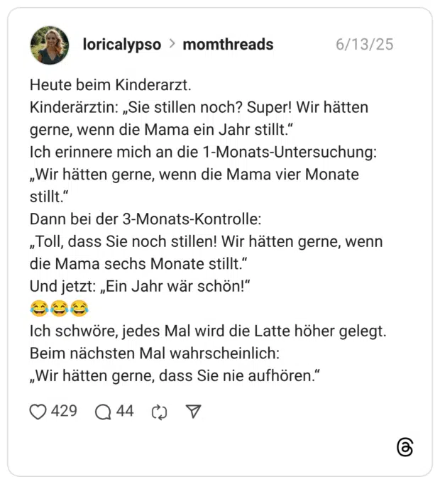 Heute beim Kinderarzt. Kinderärztin: „Sie stillen noch? Super! Wir hätten gerne, wenn die Mama ein Jahr stillt.“ Ich erinnere mich an die 1-Monats-Untersuchung: „Wir hätten gerne, wenn die Mama vier Monate stillt.“ Dann bei der 3-Monats-Kontrolle: „Toll, dass Sie noch stillen! Wir hätten gerne, wenn die Mama sechs Monate stillt.“ Und jetzt: „Ein Jahr wär schön!“ :freudentränen::freudentränen::freudentränen: Ich schwöre, jedes Mal wird die Latte höher gelegt. Beim nächsten Mal wahrscheinlich: „Wir hätten gerne, dass Sie nie aufhören.“