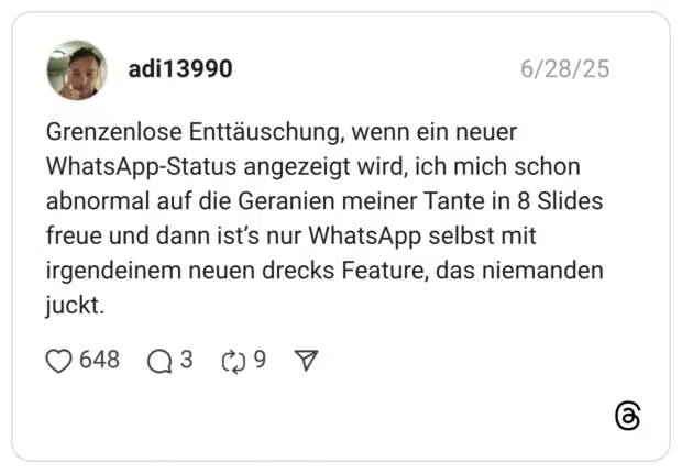 Grenzenlose Enttäuschung, wenn ein neuer WhatsApp-Status angezeigt wird, ich mich schon abnormal auf die Geranien meiner Tante in 8 Slides freue und dann ist’s nur WhatsApp selbst mit irgendeinem neuen drecks Feature, das niemanden juckt.