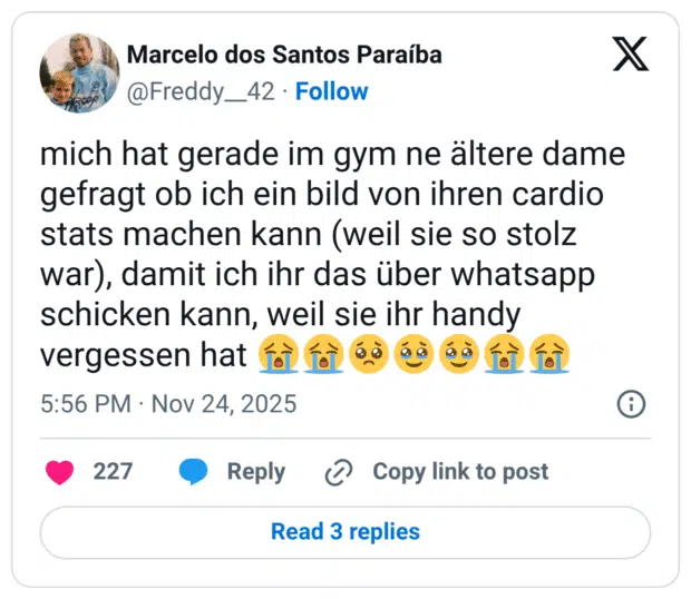 mich hat gerade im gym ne ältere dame gefragt ob ich ein bild von ihren cardio stats machen kann (weil sie so stolz war), damit ich ihr das über whatsapp schicken kann, weil sie ihr handy vergessen hat :schluchzen::schluchzen::bettelndes_gesicht::gesicht_mit_zurückgehaltenen_tränen::gesicht_mit_zurückgehaltenen_tränen::schluchzen::schluchzen: