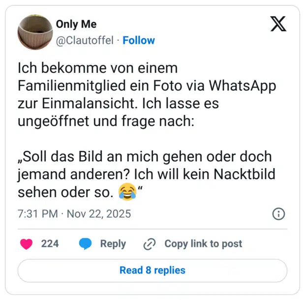 Ich bekomme von einem Familienmitglied ein Foto via WhatsApp zur Einmalansicht. Ich lasse es ungeöffnet und frage nach: „Soll das Bild an mich gehen oder doch jemand anderen? Ich will kein Nacktbild sehen oder so. :freudentränen:“