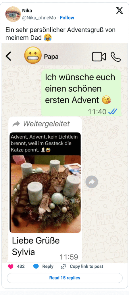Ein sehr persönlicher Adventsgruß von meinem Dad Weitergeleitet Advent, Advent, kein Lichtlein brennt, weil im Gesteck die Katze pennt. J Liebe Grüße Sylvia 432 X Papa Ich wünsche euch einen schönen ersten Advent (