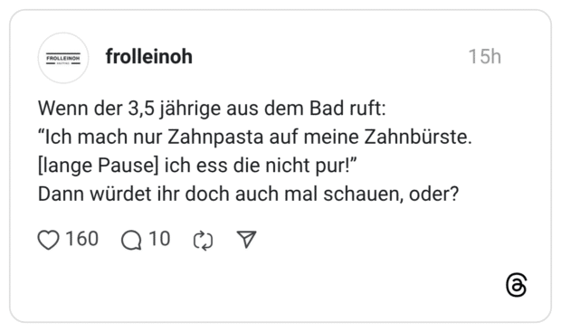 Wenn der 3,5 jährige aus dem Bad ruft: "Ich mach nur Zahnpasta auf meine Zahnbürste. [lange Pause] ich ess die nicht pur!" Dann würdet ihr doch auch mal schauen, oder? 160 1