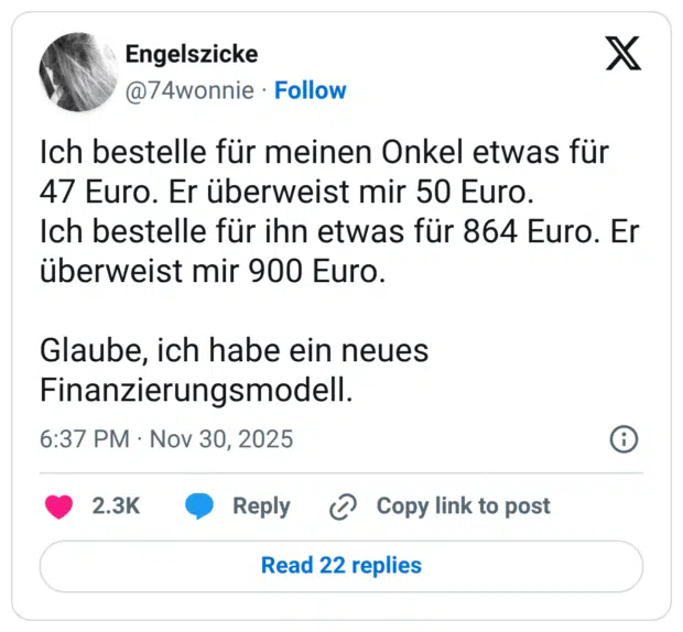 Ich bestelle für meinen Onkel etwas für 47 Euro. Er überweist mir 50 Euro. Ich bestelle für ihn etwas für 864 Euro. Er überweist mir 900 Euro. Glaube, ich habe ein neues Finanzierungsmodell.