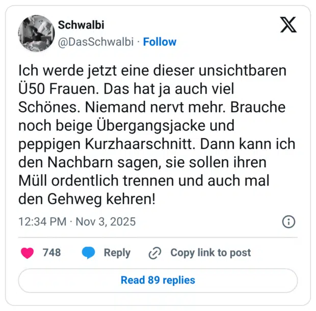 Ich werde jetzt eine dieser unsichtbaren U50 Frauen. Das hat ja auch viel Schönes. Niemand nervt mehr. Brauche noch beige Übergangsjacke und peppigen Kurzhaarschnitt. Dann kann ich den Nachbarn sagen, sie sollen ihren Müll ordentlich trennen und auch mal den Gehweg kehren!