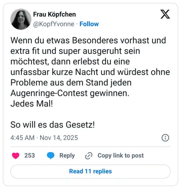 Wenn du etwas Besonderes vorhast und extra fit und super ausgeruht sein möchtest, dann erlebst du eine unfassbar kurze Nacht und würdest ohne Probleme aus dem Stand jeden Augenringe-Contest gewinnen. Jedes Mal! So will es das Gesetz!