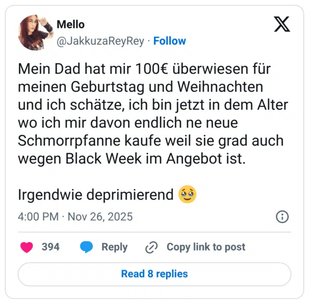 Mein Dad hat mir 100€ überwiesen für meinen Geburtstag und Weihnachten und ich schätze, ich bin jetzt in dem Alter wo ich mir davon endlich ne neue Schmorpfanne kaufe weil sie grad auch wegen Black Week im Angebot ist. Irgendwie deprimierend