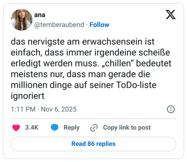 das nervigste am erwachsensein ist einfach, dass immer irgendeine scheiße erledigt werden muss. „chillen" bedeutet meistens nur, dass man gerade die millionen dinge auf seiner ToDo-liste ignoriert