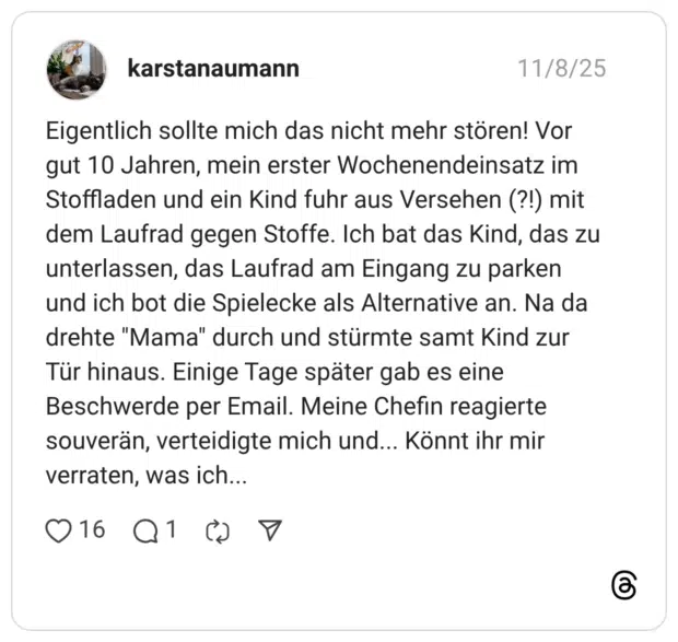 Eigentlich sollte mich das nicht mehr stören! Vor gut 10 Jahren, mein erster Wochenendeinsatz im Stoffladen und ein Kind fuhr aus Versehen (?!) mit dem Laufrad gegen Stoffe. Ich bat das Kind, das zu unterlassen, das Laufrad am Eingang zu parken und ich bot die Spielecke als Alternative an. Na da drehte "Mama" durch und stürmte samt Kind zur Tür hinaus. Einige Tage später gab es eine Beschwerde per Email. Meine Chefin reagierte souverän, verteidigte mich und... Könnt ihr mir verraten, was ich..