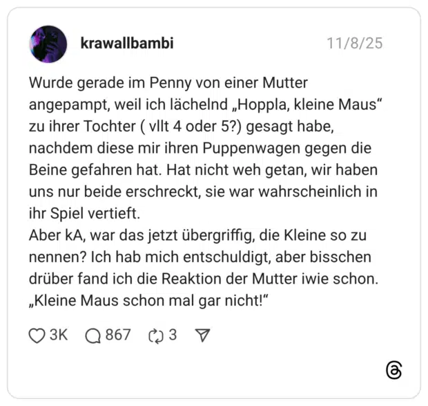 Wurde gerade im Penny von einer Mutter angepampt, weil ich lächelnd „Hoppla, kleine Maus" zu ihrer Tochter ( vllt 4 oder 5?) gesagt habe, nachdem diese mir ihren Puppenwagen gegen die Beine gefahren hat. Hat nicht weh getan, wir haben uns nur beide erschreckt, sie war wahrscheinlich in ihr Spiel vertieft. Aber kA, war das jetzt übergriffig, die Kleine so zu nennen? Ich hab mich entschuldigt, aber bisschen drüber fand ich die Reaktion der Mutter iwie schon. „Kleine Maus schon mal gar nicht!