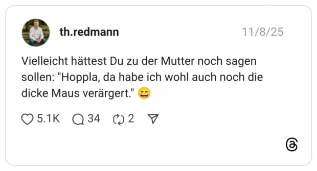 Vielleicht hättest Du zu der Mutter noch sagen sollen: "Hoppla, da habe ich wohl auch noch die dicke Maus verärgert."
