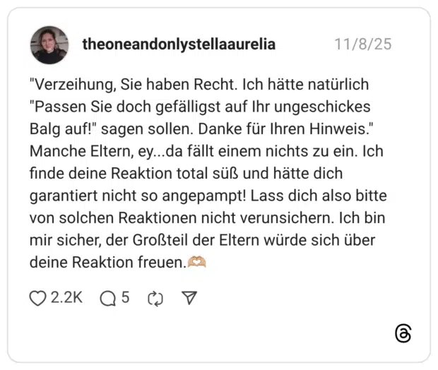 "Verzeihung, Sie haben Recht. Ich hätte natürlich "Passen Sie doch gefälligst auf Ihr ungeschickes Balg auf!" sagen sollen. Danke für Ihren Hinweis." Manche Eltern, ey...da fällt einem nichts zu ein. Ich finde deine Reaktion total süß und hätte dich garantiert nicht so angepampt! Lass dich also bitte von solchen Reaktionen nicht verunsichern. Ich bin mir sicher, der Großteil der Eltern würde sich über deine Reaktion freuen.