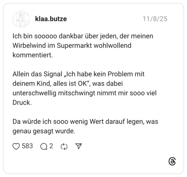 Ich bin sooooo dankbar über jeden, der meinen Wirbelwind im Supermarkt wohlwollend kommentiert. Allein das Signal „Ich habe kein Problem mit deinem Kind, alles ist OK", unterschwellig mitschwingt nimmt mir sooo viel Druck. Da würde ich sooo wenig Wert darauf legen, was genau gesagt wurde.