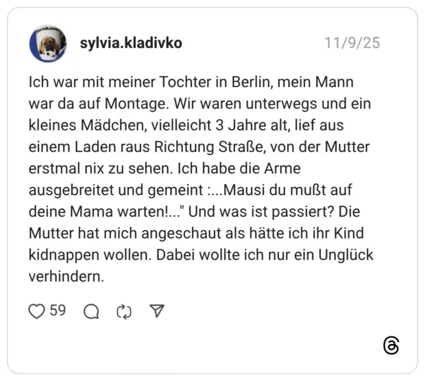 Ich war mit meiner Tochter in Berlin, mein Mann war da auf Montage. Wir waren unterwegs und ein kleines Mädchen, vielleicht 3 Jahre alt, lief aus einem Laden raus Richtung Straße, von der Mutter erstmal nix zu sehen. Ich habe die Arme ausgebreitet und gemeint :...Mausi du mußt auf deine Mama warten!... Mutter hat mich angeschaut als hätte ich ihr Kind kidnappen wollen. Dabei wollte ich nur ein Unglück verhindern.