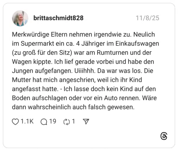 Merkwürdige Eltern nehmen irgendwie zu. Neulich im Supermarkt ein ca. 4 Jähriger im Einkaufswagen (zu groß für den Sitz) war am Rumturnen und der Wagen kippte. Ich lief gerade vorbei und habe den Jungen aufgefangen. Viiihhh. Da war was los. Die Mutter hat mich angeschrien, weil ich ihr Kind angefasst hatte. - Ich lasse doch kein Kind auf den Boden aufschlagen oder vor ein Auto rennen. Wäre dann wahrscheinlich auch falsch gewesen.