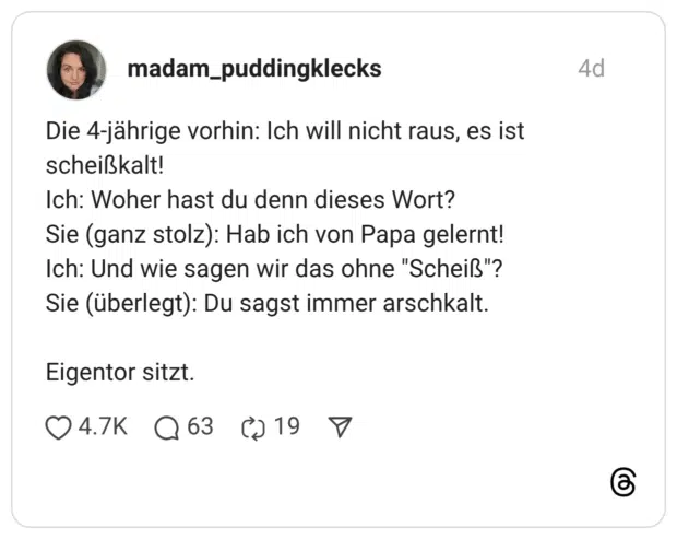 Die 4-jährige vorhin: Ich will nicht raus, es ist scheißkalt! Ich: Woher hast du denn dieses Wort? Sie (ganz stolz): Hab ich von Papa gelernt! Ich: Und wie sagen wir das ohne "Scheiß"? Sie (überlegt): Du sagst immer arschkalt. Eigentor sitzt.