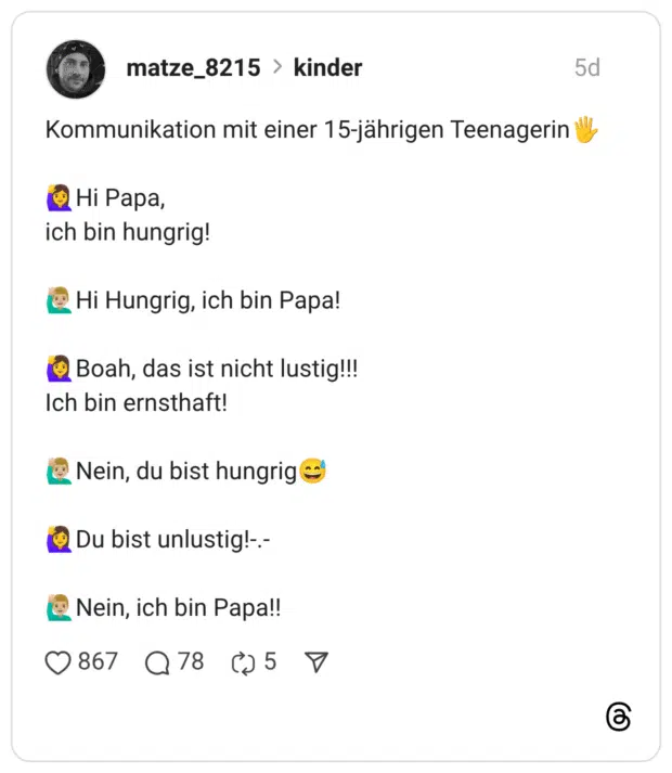 Kommunikation mit einer 15-jährigen Teenagerin Hi Papa, ich bin hungrig! Hi Hungrig, ich bin Papa! Boah, das ist nicht lustig!!! Ich bin ernsthaft! Nein, du bist hungrig:verschwitztes_lachen: Du bist unlustig!-.- Nein, ich bin Papa!!