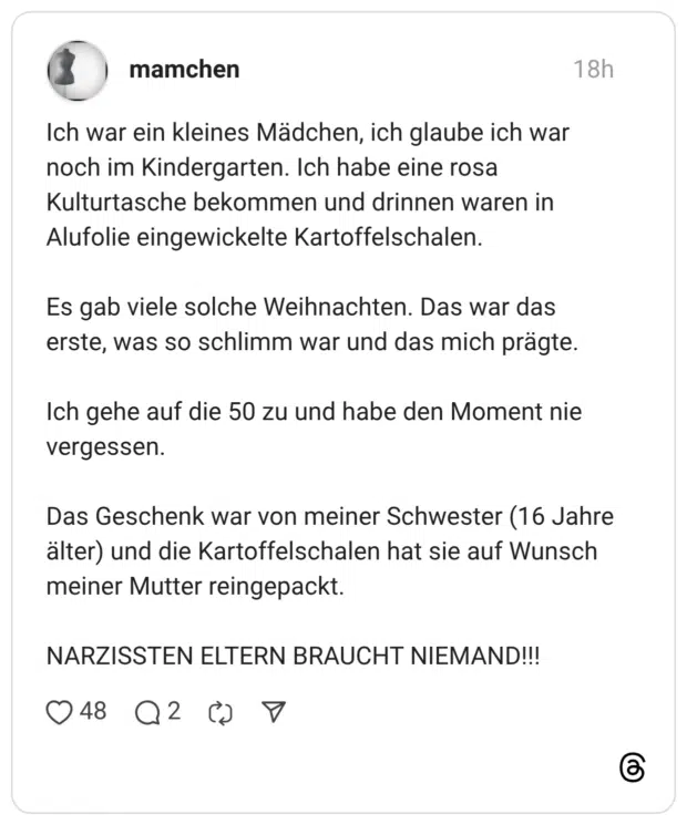Ich war ein kleines Mädchen, ich glaube ich war noch im Kindergarten. Ich habe eine rosa Kulturtasche bekommen und drinnen waren in Alufolie eingewickelte Kartoffelschalen. Es gab viele solche Weihnachten. Das war das erste, was so schlimm war und das mich prägte. Ich gehe auf die 50 zu und habe den Moment nie vergessen. Das Geschenk war von meiner Schwester (16 Jahre älter) und die Kartoffelschalen hat sie auf Wunsch meiner Mutter reingepackt. NARZISSTEN ELTERN BRAUCHT NIEMAND