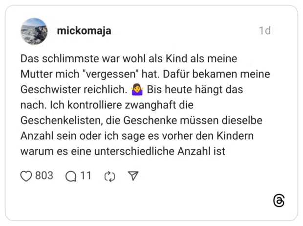 Das schlimmste war wohl als Kind als meine Mutter mich "vergessen" hat. Dafür bekamen meine Geschwister reichlich. ® Bis heute hängt das nach. Ich kontrolliere zwanghaft die Geschenkelisten, die Geschenke müssen dieselbe Anzahl sein oder ich sage es vorher den Kindern warum es eine unterschiedliche Anzahl ist