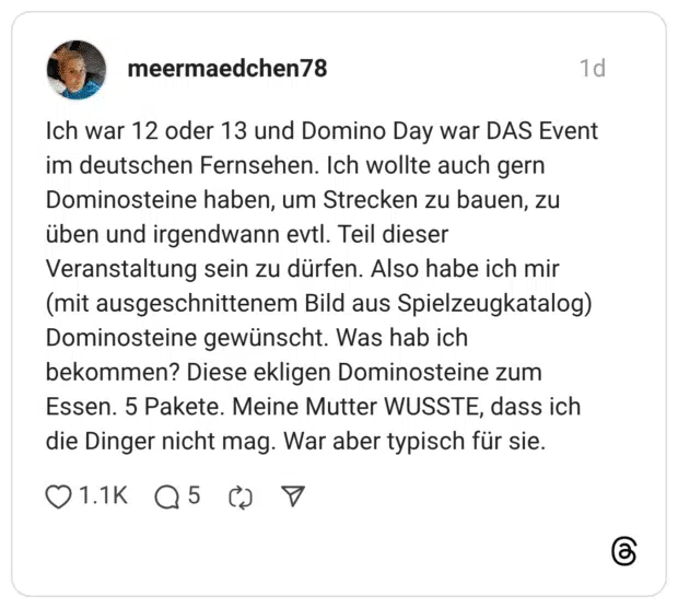 ch war 12 oder 13 und Domino Day war DAS Event im deutschen Fernsehen. Ich wollte auch gern Dominosteine haben, um Strecken zu bauen, zu üben und irgendwann evtl. Teil dieser Veranstaltung sein zu dürfen. Also habe ich mir (mit ausgeschnittenem Bild aus Spielzeugkatalog) Dominosteine gewünscht. Was hab ich bekommen? Diese ekligen Dominosteine zum Essen. 5 Pakete. Meine Mutter WUSSTE, dass ich die Dinger nicht mag. War aber typisch für sie.