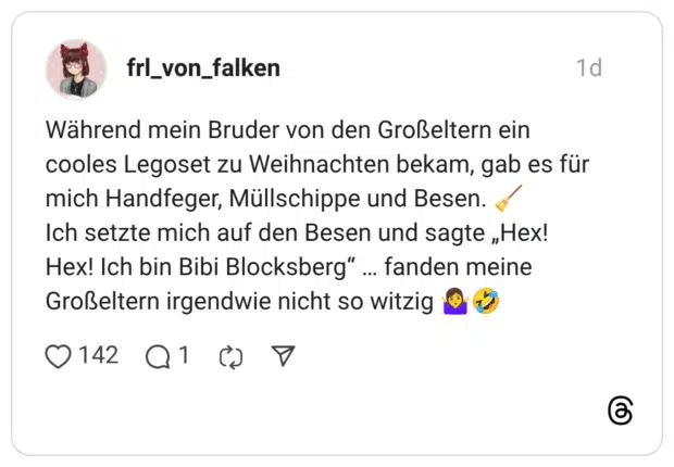 Während mein Bruder von den Großeltern ein cooles Legoset zu Weihnachten bekam, gab es für mich Handfeger, Müllschippe und Besen. Ich setzte mich auf den Besen und sagte „Hex! Hex! Ich bin Bibi Blocksberg" Großeltern irgendwie nicht so witzig