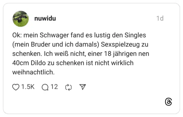 Ok: mein Schwager fand es lustig den Singles (mein Bruder und ich damals) Sexspielzeug zu schenken. Ich weiß nicht, einer 18 jährigen nen 40cm Dildo zu schenken ist nicht wirklich weihnachtlich.