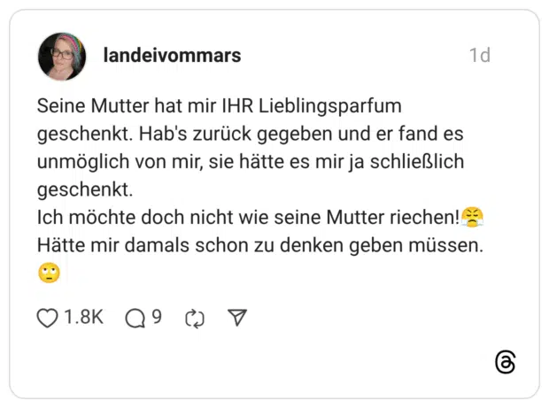 Seine Mutter hat mir IHR Lieblingsparfum geschenkt. Hab's zurück gegeben und er fand es unmöglich von mir, sie hätte es mir ja schließlich geschenkt. Ich möchte doch nicht wie seine Mutter riechen!? Hätte mir damals schon zu denken geben müssen.