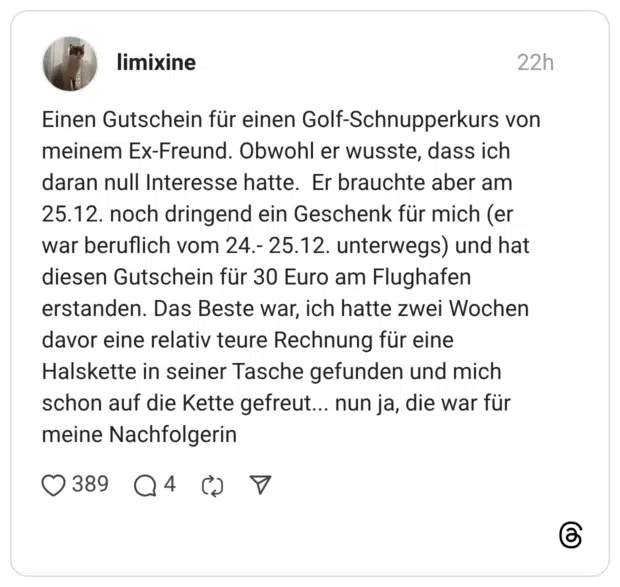 Einen Gutschein für einen Golf-Schnupperkurs von meinem Ex-Freund. Obwohl er wusste, dass ich daran null Interesse hatte. Er brauchte aber am 25.12. noch dringend ein Geschenk für mich (er war beruflich vom 24.- 25.12. unterwegs) und hat diesen Gutschein für 30 Euro am Flughafen erstanden. Das Beste war, ich hatte zwei Wochen davor eine relativ teure Rechnung für eine Halskette in seiner Tasche gefunden und mich schon auf die Kette gefreut... nun ja, die war für meine Nachfolgerin