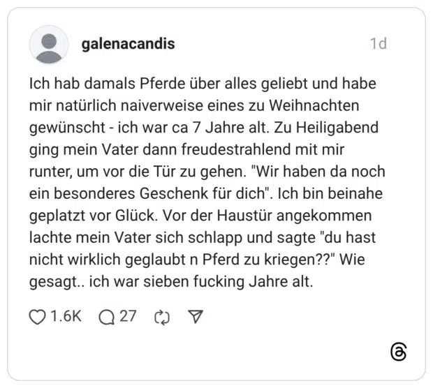 Ich hab damals Pferde über alles geliebt und habe mir natürlich naiverweise eines zu Weihnachten gewünscht - ich war ca 7 Jahre alt. Zu Heiligabend ging mein Vater dann freudestrahlend mit mir runter, um vor die Tür zu gehen. "Wir haben da noch ein besonderes Geschenk für dich". Ich bin beinahe geplatzt vor Glück. Vor der Haustür angekommen lachte mein Vater sich schlapp und sagte "du hast nicht wirklich geglaubt n Pferd zu kriegen??" Wie gesagt.. ich war sieben fucking Jahre alt.