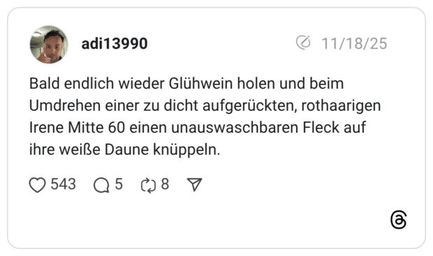 Bald endlich wieder Glühwein holen und beim Umdrehen einer zu dicht aufgerückten, rothaarigen Irene Mitte 60 einen unauswaschbaren Fleck auf ihre weiße Daune knüppeln.