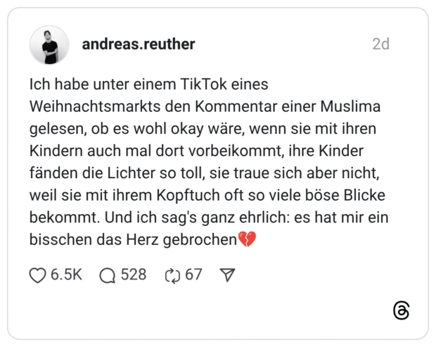 Ich habe unter einem TikTok eines Weihnachtsmarkts den Kommentar einer Muslima gelesen, ob es wohl okay wäre, wenn sie mit ihren Kindern auch mal dort vorbeikommt, ihre Kinder fänden die Lichter so toll, sie traue sich aber nicht, weil sie mit ihrem Kopftuch oft so viele böse Blicke bekommt. Und ich sag's ganz ehrlich: es hat mir ein bisschen das Herz gebrochen "