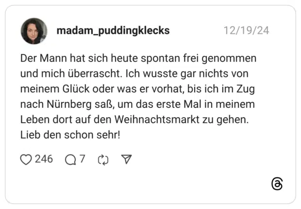 Der Mann hat sich heute spontan frei genommen und mich überrascht. Ich wusste gar nichts von meinem Glück oder was er vorhat, bis ich im Zug nach Nürnberg saß, um das erste Mal in meinem Leben dort auf den Weihnachtsmarkt zu gehen. Lieb den schon sehr!