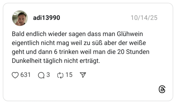 Bald endlich wieder sagen dass man Glühwein eigentlich nicht mag weil zu süß aber der weiße geht und dann 6 trinken weil man die 20 Stunden Dunkelheit täglich nicht erträgt.