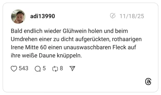 Bald endlich wieder Glühwein holen und beim Umdrehen einer zu dicht aufgerückten, rothaarigen Irene Mitte 60 einen unauswaschbaren Fleck auf ihre weiße Daune knüppeln.