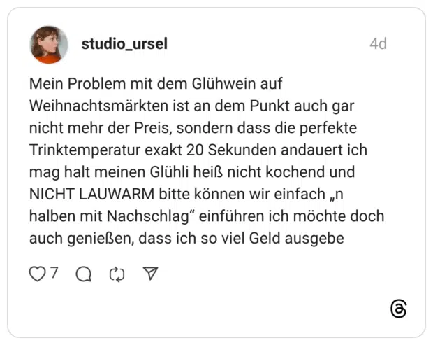 Mein Problem mit dem Glühwein auf Weihnachtsmärkten ist an dem Punkt auch gar nicht mehr der Preis, sondern dass die perfekte Trinktemperatur exakt 20 Sekunden andauert ich mag halt meinen Glühli heiß nicht kochend und NICHT LAUWARM bitte können wir einfach „n halben mit Nachschlag“ einführen ich möchte doch auch genießen, dass ich so viel Geld ausgebe