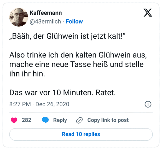 „Bääh, der Glühwein ist jetzt kalt!“ Also trinke ich den kalten Glühwein aus, mache eine neue Tasse heiß und stelle ihn ihr hin. Das war vor 10 Minuten. Ratet.