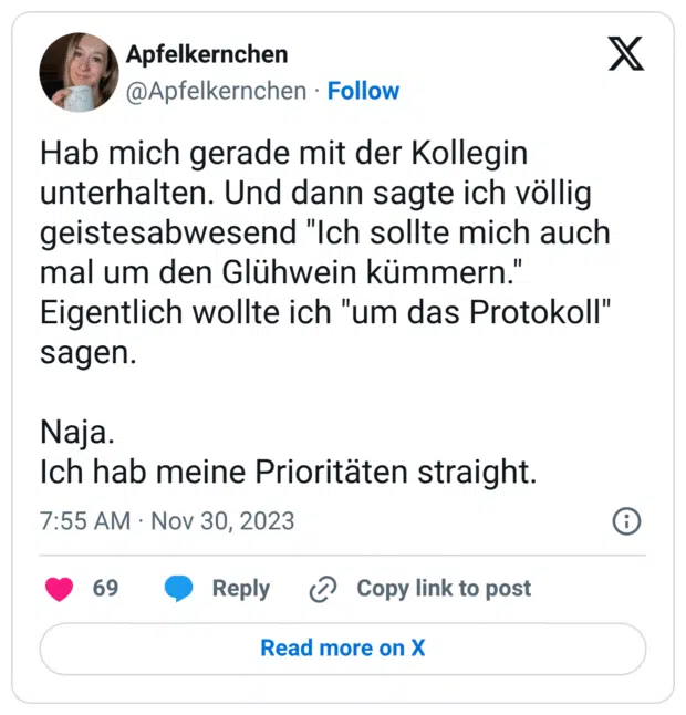 Hab mich gerade mit der Kollegin unterhalten. Und dann sagte ich völlig geistesabwesend "Ich sollte mich auch mal um den Glühwein kümmern." Eigentlich wollte ich "um das Protokoll" sagen. Naja. Ich hab meine Prioritäten straight.