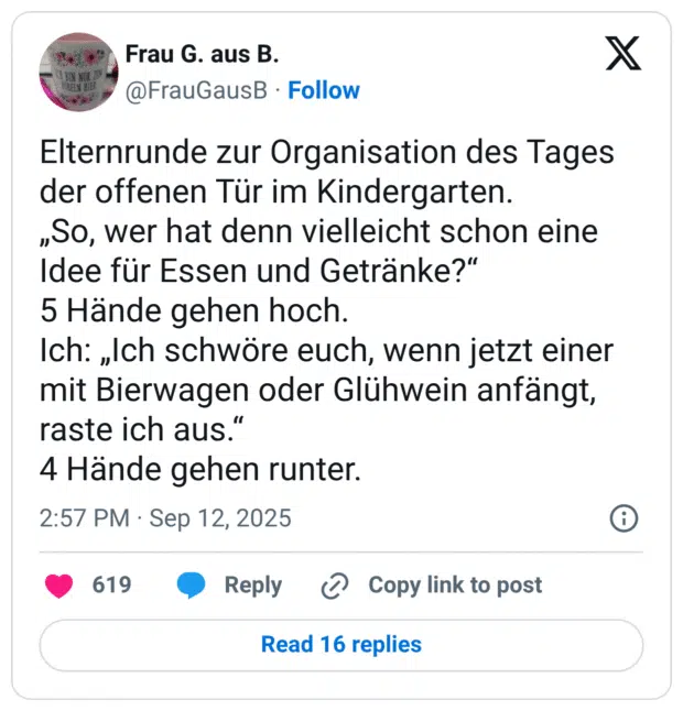 Elternrunde zur Organisation des Tages der offenen Tür im Kindergarten. „So, wer hat denn vielleicht schon eine Idee für Essen und Getränke?“ 5 Hände gehen hoch. Ich: „Ich schwöre euch, wenn jetzt einer mit Bierwagen oder Glühwein anfängt, raste ich aus.“ 4 Hände gehen runter.