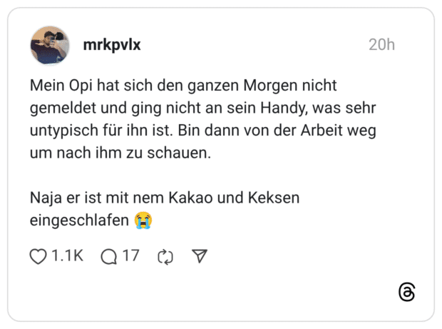 Mein Opi hat sich den ganzen Morgen nicht gemeldet und ging nicht an sein Handy, was sehr untypisch für ihn ist. Bin dann von der Arbeit weg um nach ihm zu schauen. Naja er ist mit nem Kakao und Keksen eingeschlafen