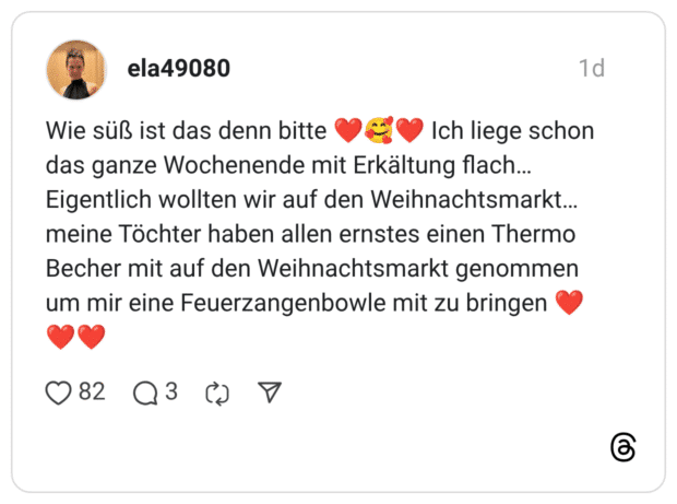 Wie süß ist das denn bitte ❤️🥰❤️ Ich liege schon das ganze Wochenende mit Erkältung flach… Eigentlich wollten wir auf den Weihnachtsmarkt… meine Töchter haben allen ernstes einen Thermo Becher mit auf den Weihnachtsmarkt genommen um mir eine Feuerzangenbowle mit zu bringen ❤️❤️❤️