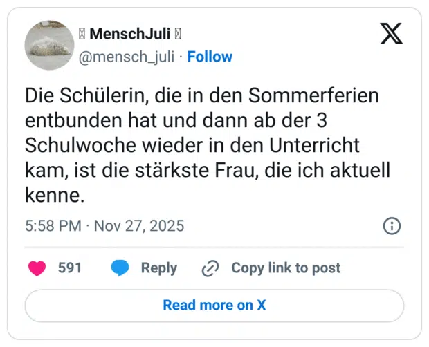 Die Schülerin, die in den Sommerferien entbunden hat und dann ab der 3 Schulwoche wieder in den Unterricht kam, ist die stärkste Frau, die ich aktuell kenne.