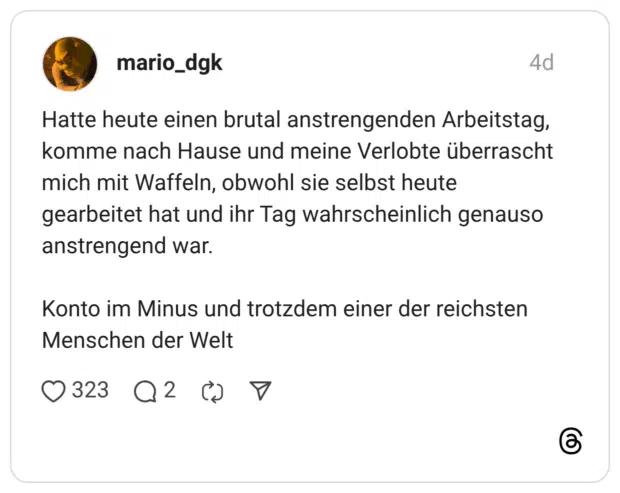 Hatte heute einen brutal anstrengenden Arbeitstag, komme nach Hause und meine Verlobte überrascht mich mit Waffeln, obwohl sie selbst heute gearbeitet hat und ihr Tag wahrscheinlich genauso anstrengend war. Konto im Minus und trotzdem einer der reichsten Menschen der Welt