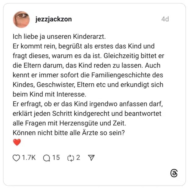 Ich liebe ja unseren Kinderarzt. Er kommt rein, begrüßt als erstes das Kind und fragt dieses, warum es da ist. Gleichzeitig bittet er die Eltern darum, das Kind reden zu lassen. Auch kennt er immer sofort die Familiengeschichte des Kindes, Geschwister, Eltern etc und erkundigt sich beim Kind mit Interesse. Er erfragt, ob er das Kind irgendwo anfassen darf, erklärt jeden Schritt kindgerecht und beantwortet alle Fragen mit Herzensgüte und Zeit. Können nicht bitte alle Ärzte so sein? ❤️