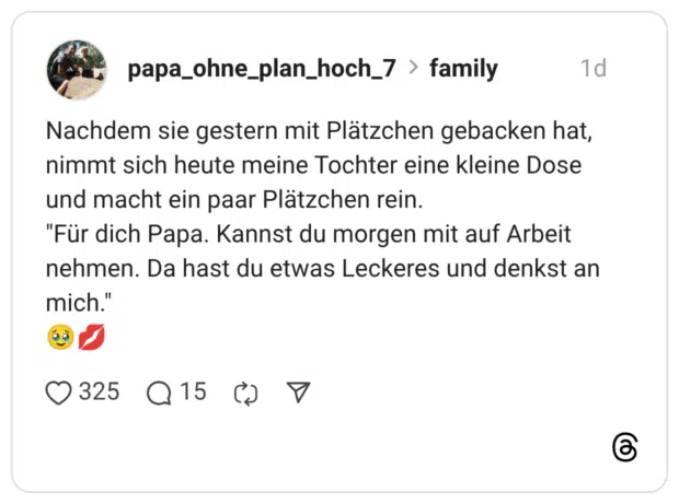 Nachdem sie gestern mit Plätzchen gebacken hat, nimmt sich heute meine Tochter eine kleine Dose und macht ein paar Plätzchen rein. "Für dich Papa. Kannst du morgen mit auf Arbeit nehmen. Da hast du etwas Leckeres und denkst an mich."
