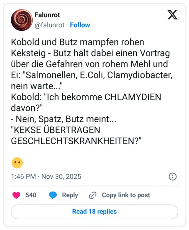 Kobold und Butz mampfen rohen Keksteig - Butz hält dabei einen Vortrag über die Gefahren von rohem Mehl und Ei: "Salmonellen, E.Coli, Clamydiobacter, nein warte... Kobold: "Ich bekomme CHLAMYDIEN davon?" - Nein, Spatz, Butz meint... "KEKSE ÜBERTRAGEN GESCHLECHTSKRANKHEITEN?"