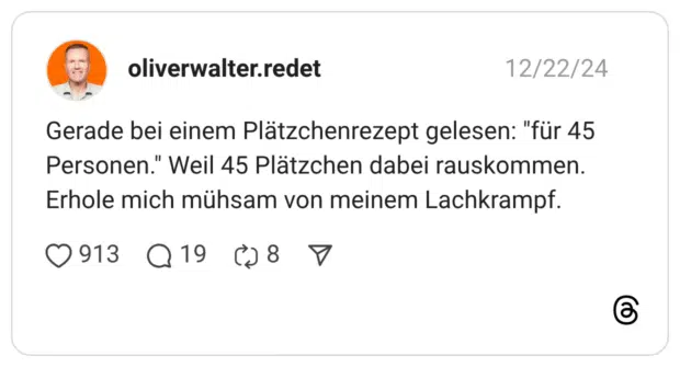 Gerade bei einem Plätzchenrezept gelesen: "für 45 Personen." Weil 45 Plätzchen dabei rauskommen. Erhole mich mühsam von meinem Lachkrampf.