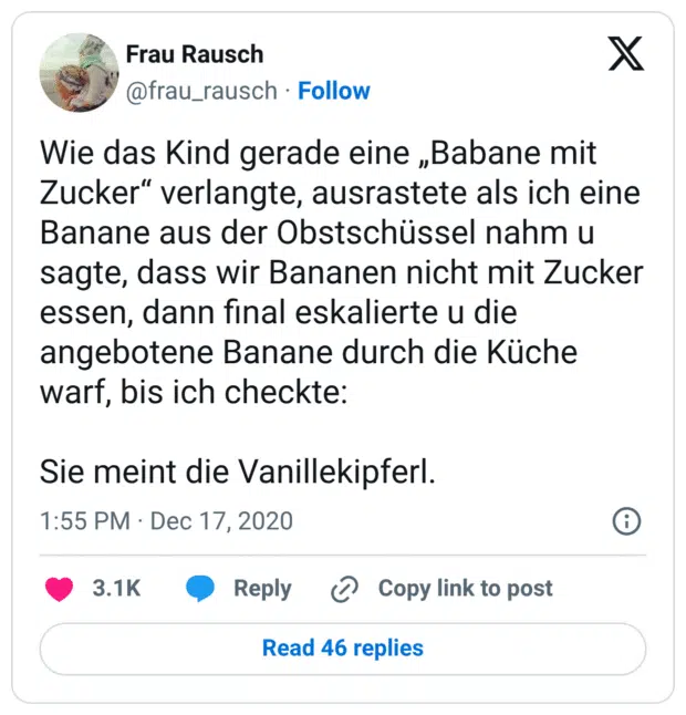 Wie das Kind gerade eine „Babane mit Zucker" verlangte, ausrastete als ich eine Banane aus der Obstschüssel nahm u sagte, dass wir Bananen nicht mit Zucker essen, dann final eskalierte u die angebotene Banane durch die Küche warf, bis ich checkte: Sie meint die Vanillekipferl.