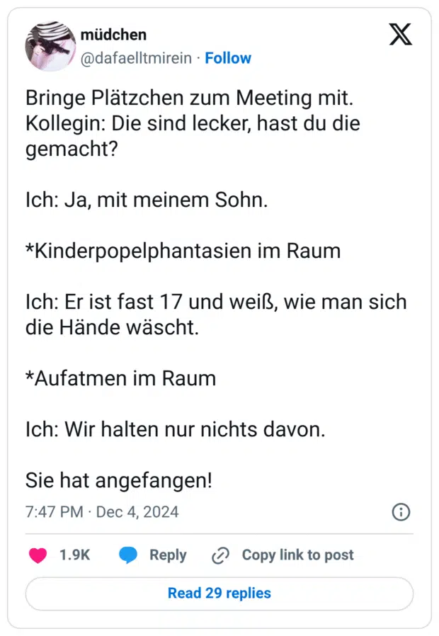 Bringe Plätzchen zum Meeting mit. Kollegin: Die sind lecker, hast du die gemacht? Ich: Ja, mit meinem Sohn. *Kinderpopelphantasien im Raum Ich: Er ist fast 17 und weiß, wie man sich die Hände wäscht. *Aufatmen im Raum Ich: Wir halten nur nichts davon. Sie hat angefangen!