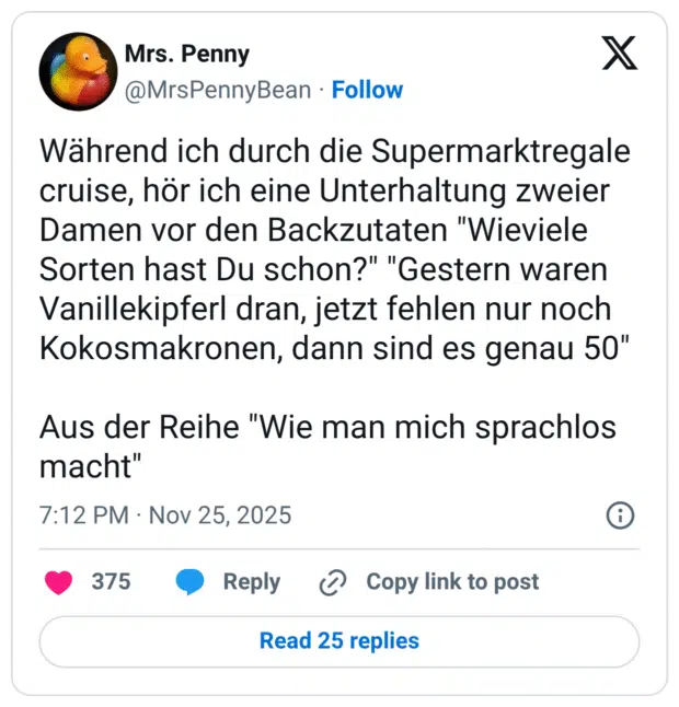 Während ich durch die Supermarktregale cruise, hör ich eine Unterhaltung zweier Damen vor den Backzutaten "Wieviele Sorten hast Du schon?" "Gestern waren Vanillekipferl dran, jetzt fehlen nur noch Kokosmakronen, dann sind es genau 50" Aus der Reihe "Wie man mich sprachlos macht"